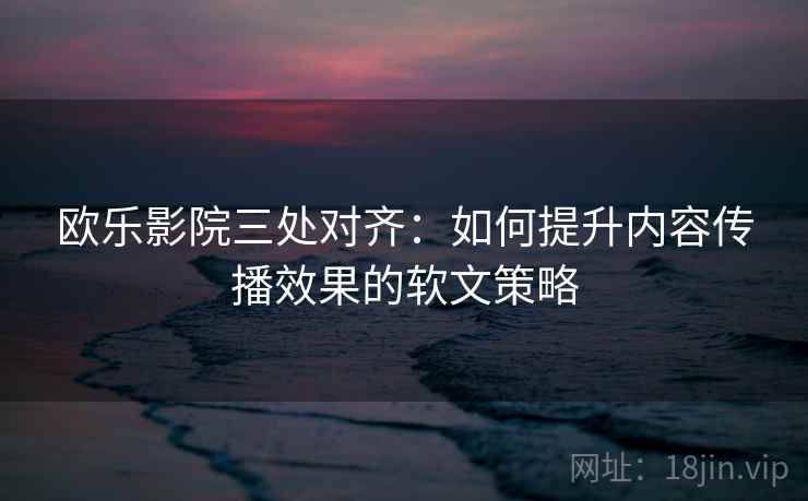 欧乐影院三处对齐：如何提升内容传播效果的软文策略