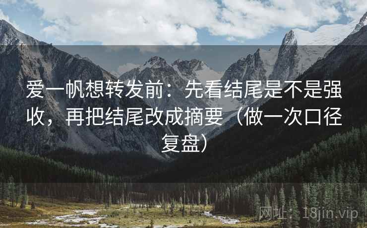 爱一帆想转发前：先看结尾是不是强收，再把结尾改成摘要（做一次口径复盘）