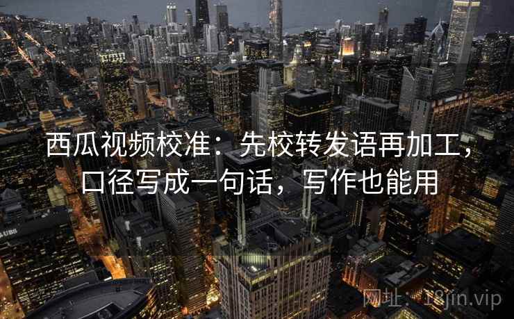 西瓜视频校准：先校转发语再加工，口径写成一句话，写作也能用