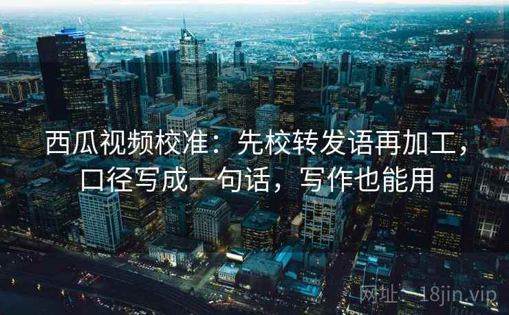 西瓜视频校准：先校转发语再加工，口径写成一句话，写作也能用