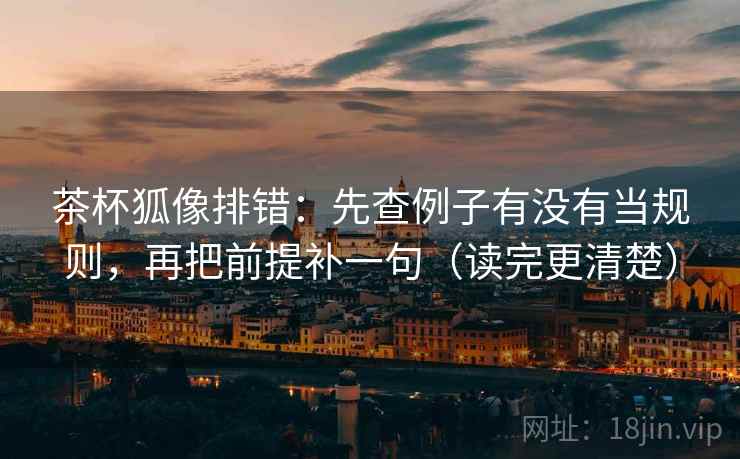 茶杯狐像排错：先查例子有没有当规则，再把前提补一句（读完更清楚）