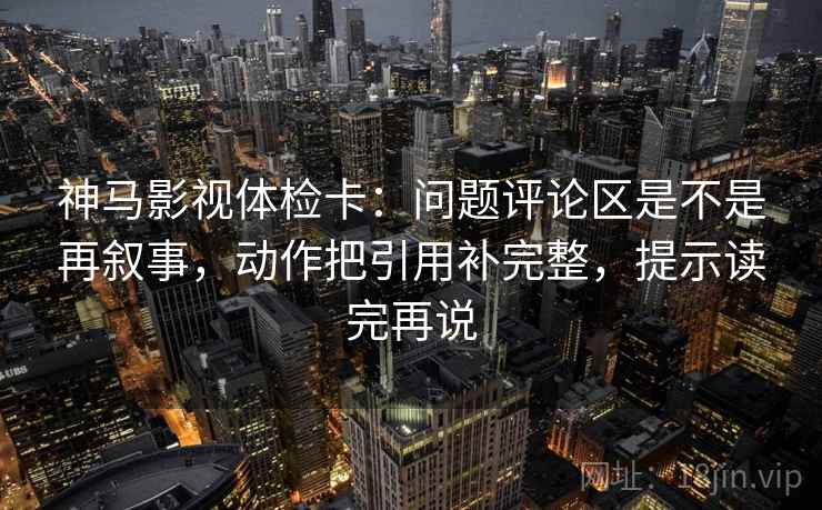 神马影视体检卡：问题评论区是不是再叙事，动作把引用补完整，提示读完再说