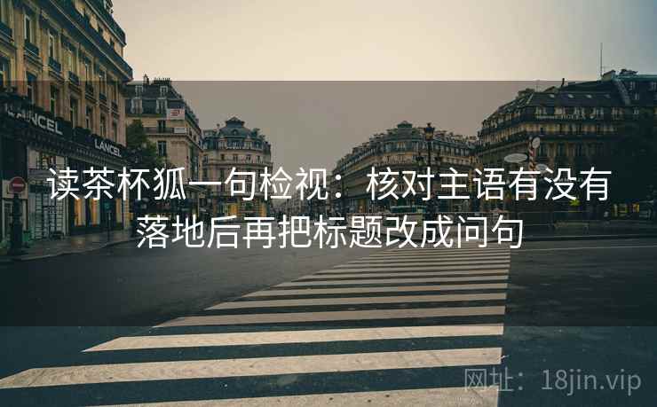 读茶杯狐一句检视：核对主语有没有落地后再把标题改成问句