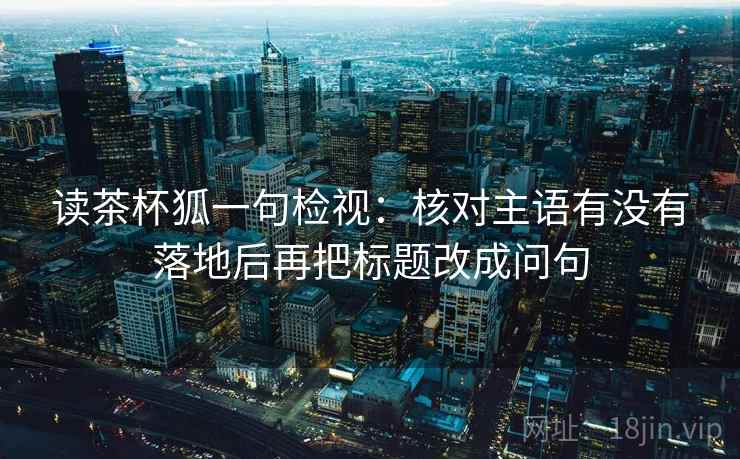 读茶杯狐一句检视：核对主语有没有落地后再把标题改成问句