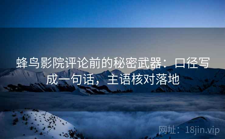 蜂鸟影院评论前的秘密武器：口径写成一句话，主语核对落地