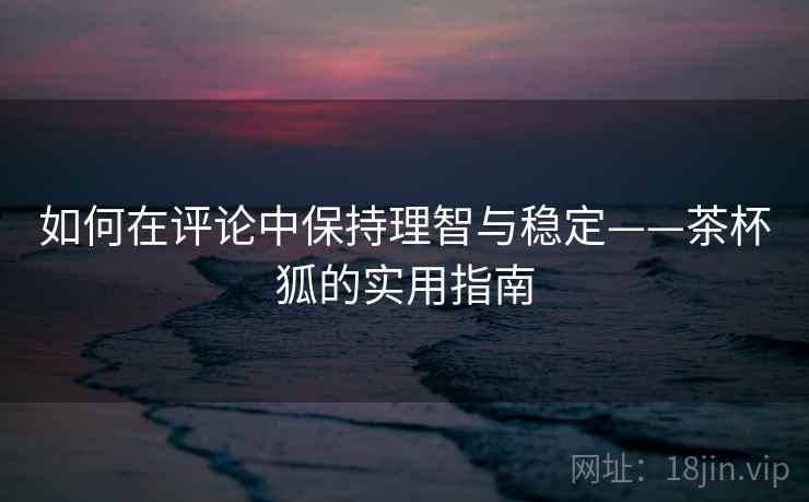 如何在评论中保持理智与稳定——茶杯狐的实用指南