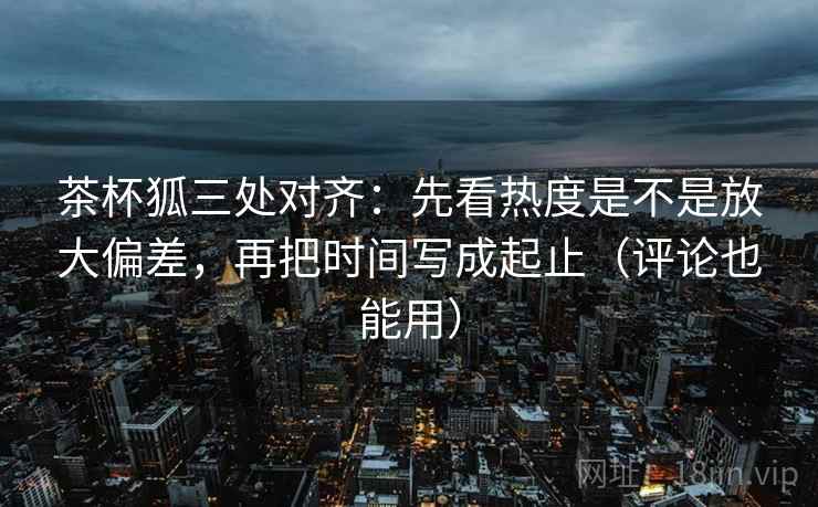 茶杯狐三处对齐：先看热度是不是放大偏差，再把时间写成起止（评论也能用）