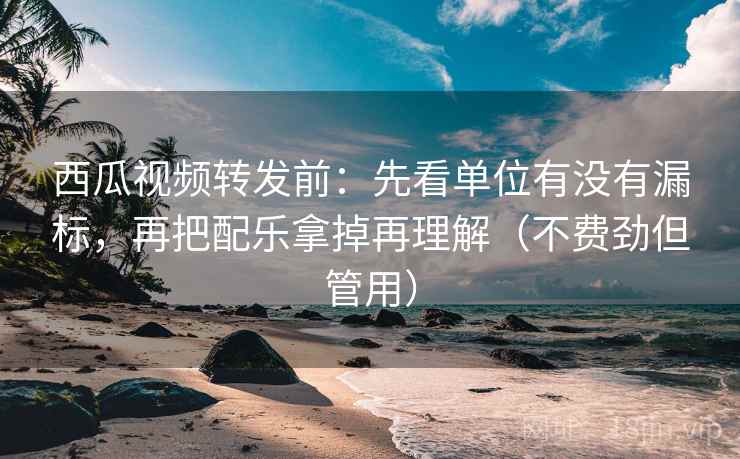 西瓜视频转发前：先看单位有没有漏标，再把配乐拿掉再理解（不费劲但管用）