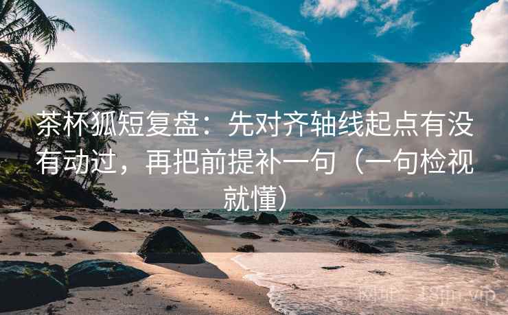 茶杯狐短复盘：先对齐轴线起点有没有动过，再把前提补一句（一句检视就懂）