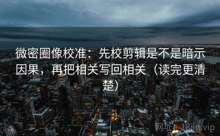 微密圈像校准：先校剪辑是不是暗示因果，再把相关写回相关（读完更清楚）