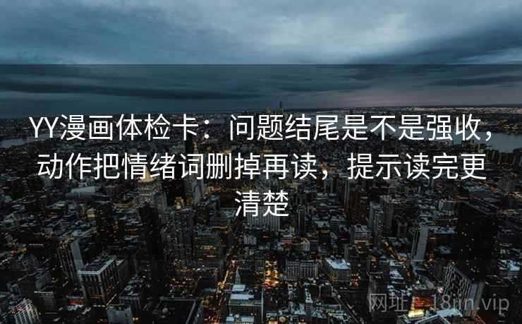 YY漫画体检卡：问题结尾是不是强收，动作把情绪词删掉再读，提示读完更清楚