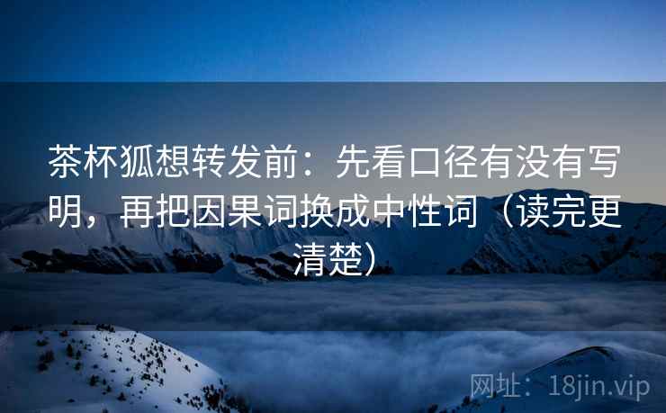 茶杯狐想转发前：先看口径有没有写明，再把因果词换成中性词（读完更清楚）