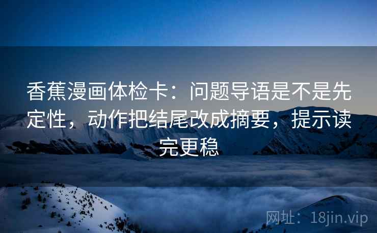 香蕉漫画体检卡：问题导语是不是先定性，动作把结尾改成摘要，提示读完更稳