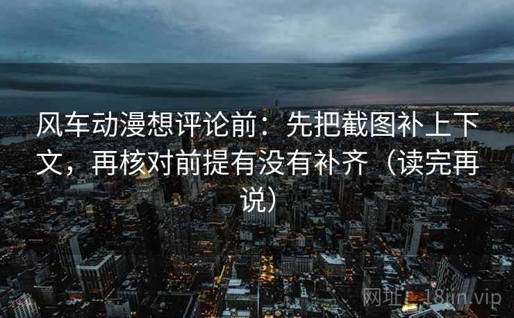风车动漫想评论前：先把截图补上下文，再核对前提有没有补齐（读完再说）