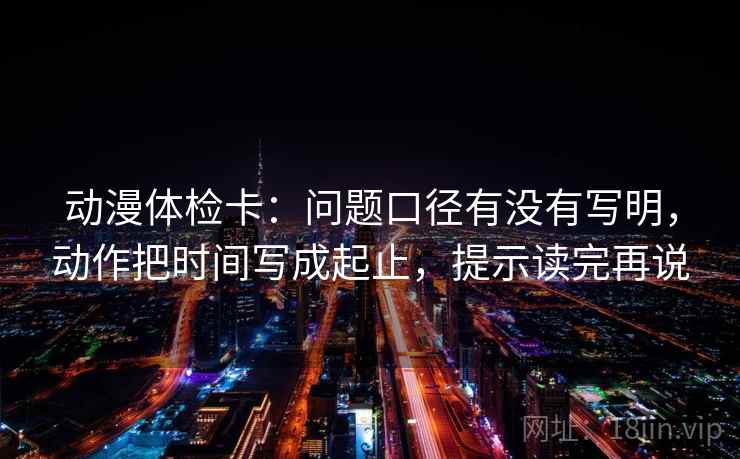 动漫体检卡：问题口径有没有写明，动作把时间写成起止，提示读完再说