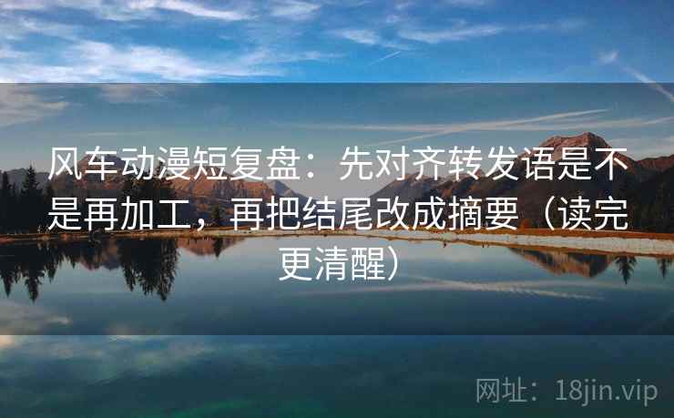 风车动漫短复盘：先对齐转发语是不是再加工，再把结尾改成摘要（读完更清醒）