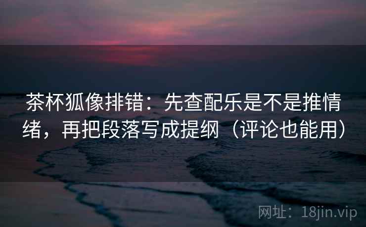 茶杯狐像排错：先查配乐是不是推情绪，再把段落写成提纲（评论也能用）