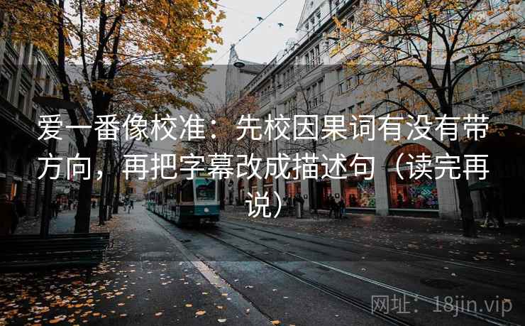 爱一番像校准：先校因果词有没有带方向，再把字幕改成描述句（读完再说）